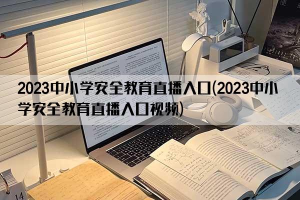 2023中小学安全教育直播入口(2023中小学安全教育直播入口视频)