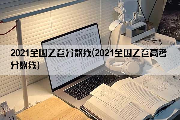 2021全国乙卷分数线(2021全国乙卷高考分数线)