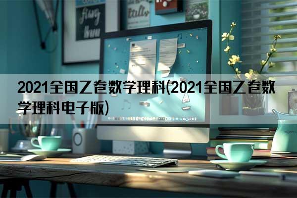 2021全国乙卷数学理科(2021全国乙卷数学理科电子版)