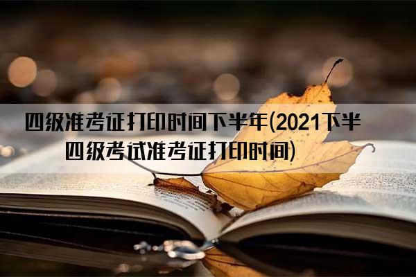 四级准考证打印时间下半年(2021下半年四级考试准考证打印时间)