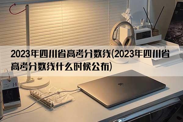 2023年四川省高考分数线(2023年四川省高考分数线什么时候公布)