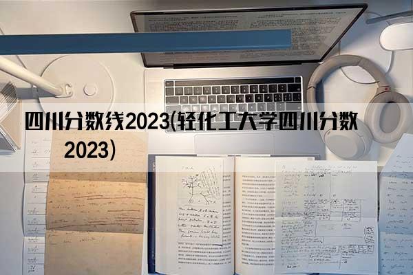 四川分数线2023(轻化工大学四川分数线2023)