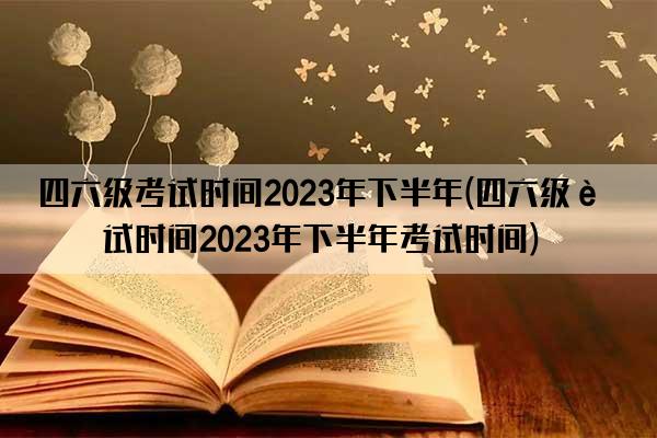 四六级考试时间2023年下半年(四六级考试时间2023年下半年考试时间)