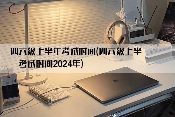 四六级上半年考试时间(四六级上半年考试时间2024年)