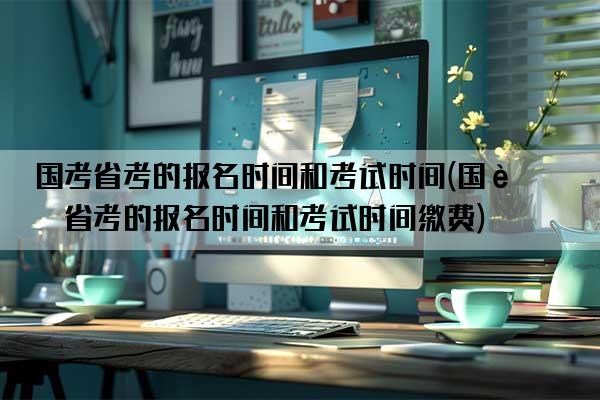 国考省考的报名时间和考试时间(国考省考的报名时间和考试时间缴费)