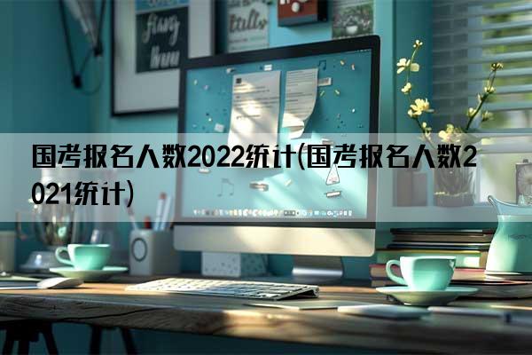 国考报名人数2022统计(国考报名人数2021统计)