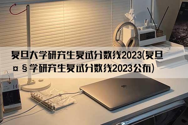 复旦大学研究生复试分数线2023(复旦大学研究生复试分数线2023公布)