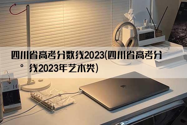 四川省高考分数线2023(四川省高考分数线2023年艺术类)