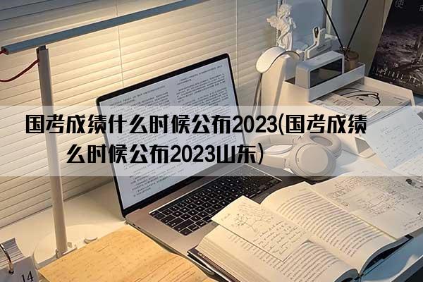 国考成绩什么时候公布2023(国考成绩什么时候公布2023山东)