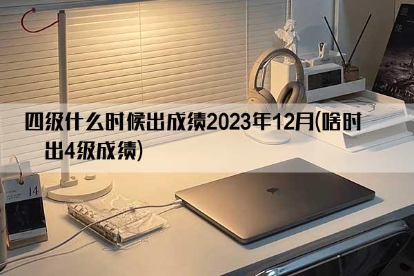 四级什么时候出成绩2023年12月(啥时候出4级成绩)