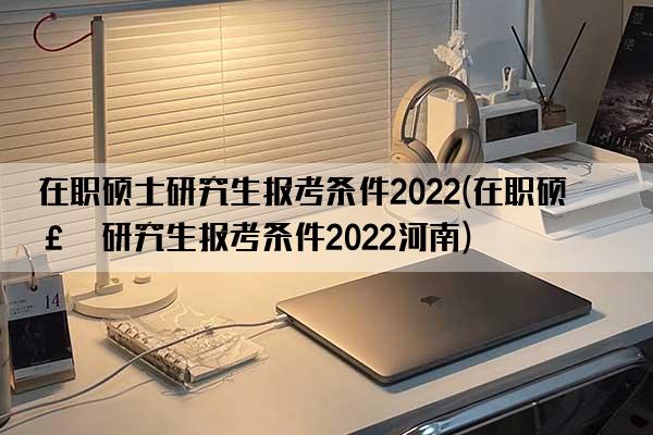 在职硕士研究生报考条件2022(在职硕士研究生报考条件2022河南)