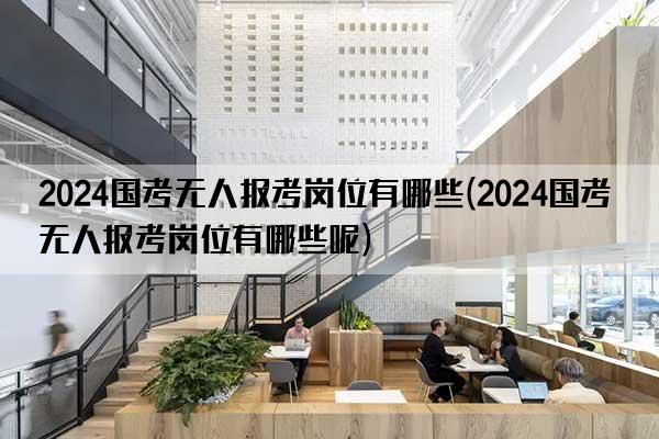 2024国考无人报考岗位有哪些(2024国考无人报考岗位有哪些呢)