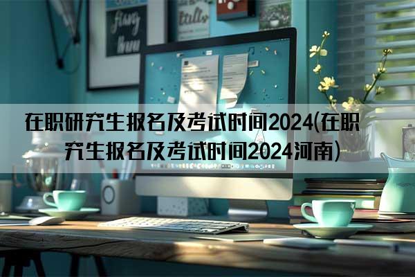 在职研究生报名及考试时间2024(在职研究生报名及考试时间2024河南)