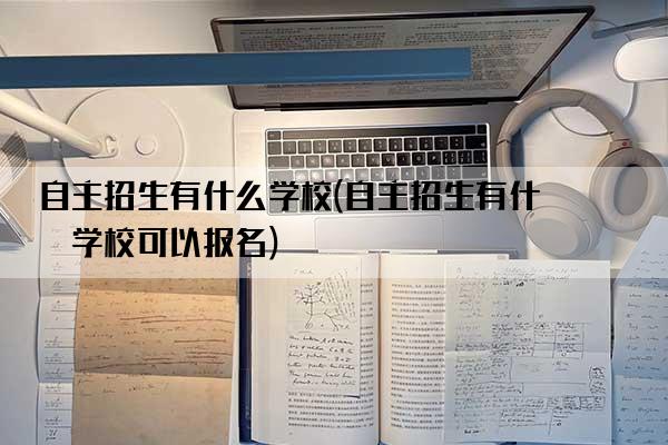 自主招生有什么学校(自主招生有什么学校可以报名)